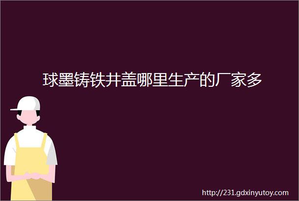 球墨铸铁井盖哪里生产的厂家多